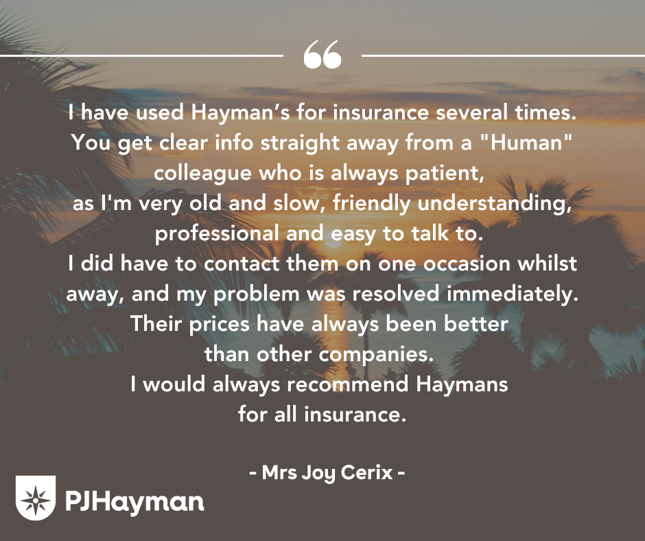 I have used Hayman’s for insurance several times. You get clear info straight away from a "Human" colleague who is always patient, as I'm very old and slow, friendly understanding, professional and easy to talk to. I did have to contact them on one occasion whilst away, and my problem was resolved immediately. Their prices have always been better than other companies. I would always recommend Haymans for all insurance.
